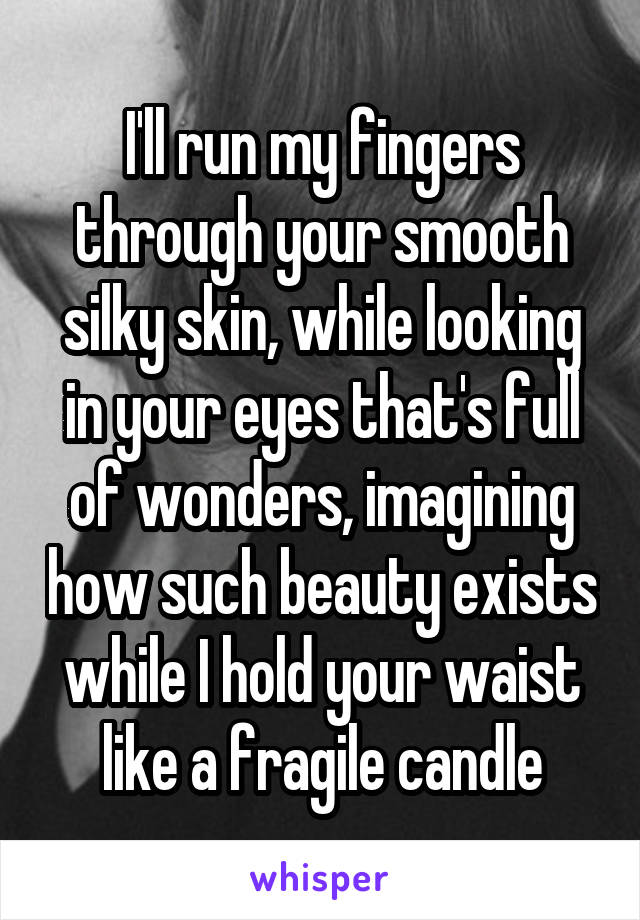 I'll run my fingers through your smooth silky skin, while looking in your eyes that's full of wonders, imagining how such beauty exists while I hold your waist like a fragile candle