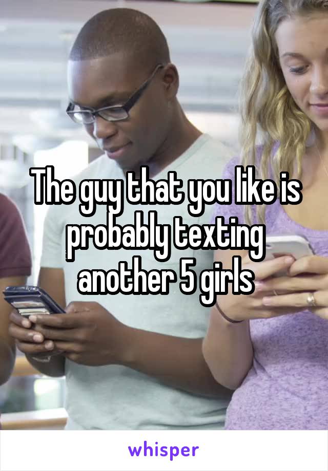 The guy that you like is probably texting another 5 girls