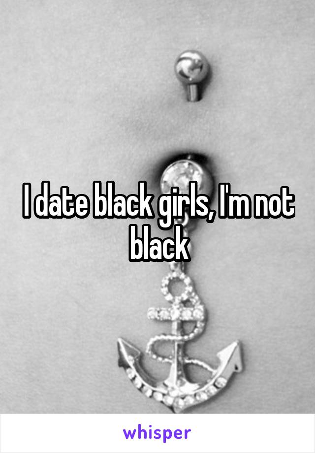 I date black girls, I'm not black