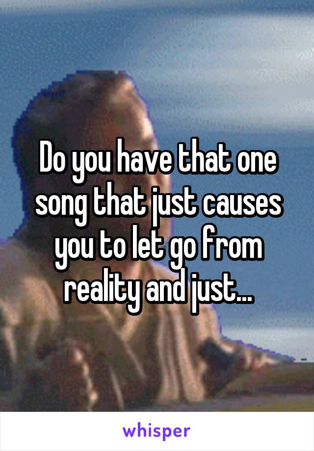 Do you have that one song that just causes you to let go from reality and just...