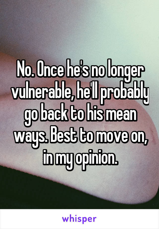 No. Once he's no longer vulnerable, he'll probably go back to his mean ways. Best to move on, in my opinion.