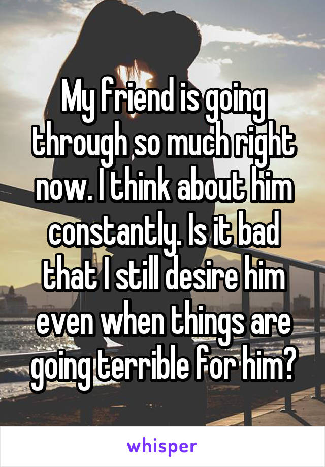 My friend is going through so much right now. I think about him constantly. Is it bad that I still desire him even when things are going terrible for him?