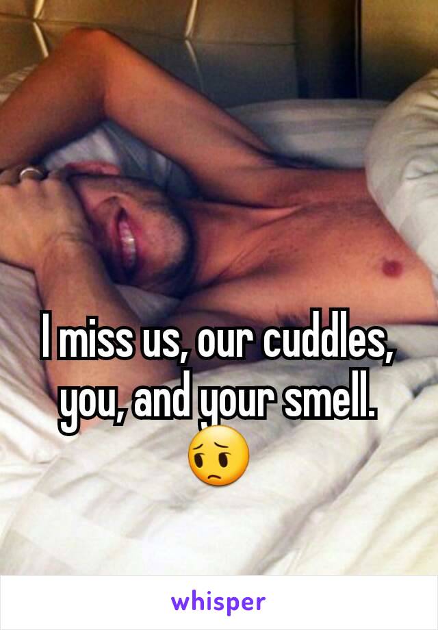 I miss us, our cuddles, you, and your smell.
😔