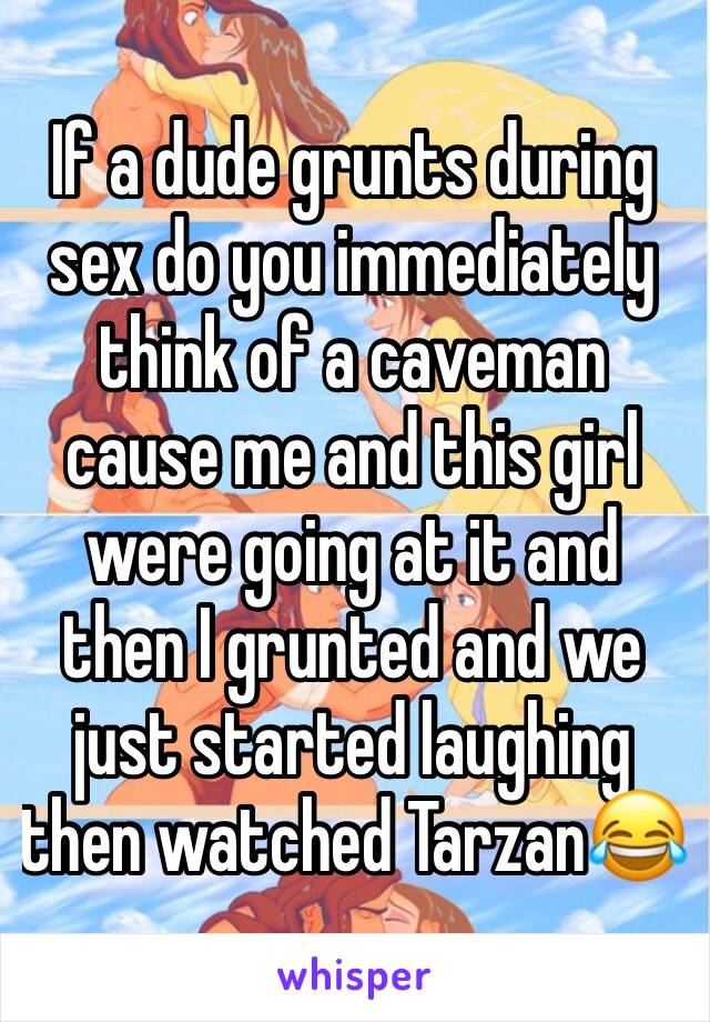 If a dude grunts during sex do you immediately think of a caveman cause me and this girl were going at it and then I grunted and we just started laughing then watched Tarzan😂