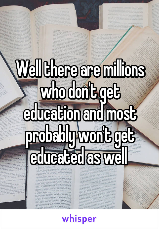 Well there are millions who don't get education and most probably won't get educated as well 