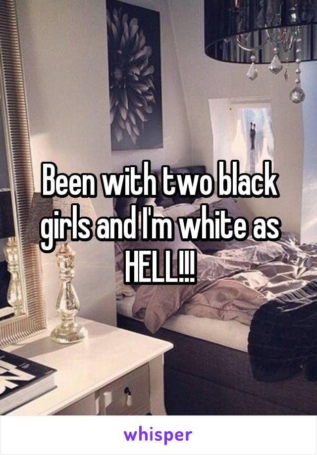 Been with two black girls and I'm white as HELL!!!