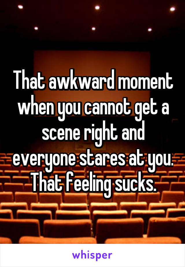 That awkward moment when you cannot get a scene right and everyone stares at you. That feeling sucks.