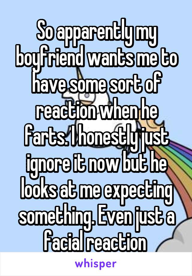 So apparently my boyfriend wants me to have some sort of reaction when he farts. I honestly just ignore it now but he looks at me expecting something. Even just a facial reaction 