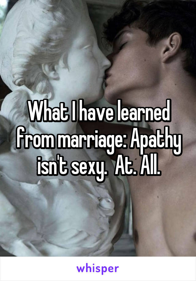 What I have learned from marriage: Apathy isn't sexy.  At. All.