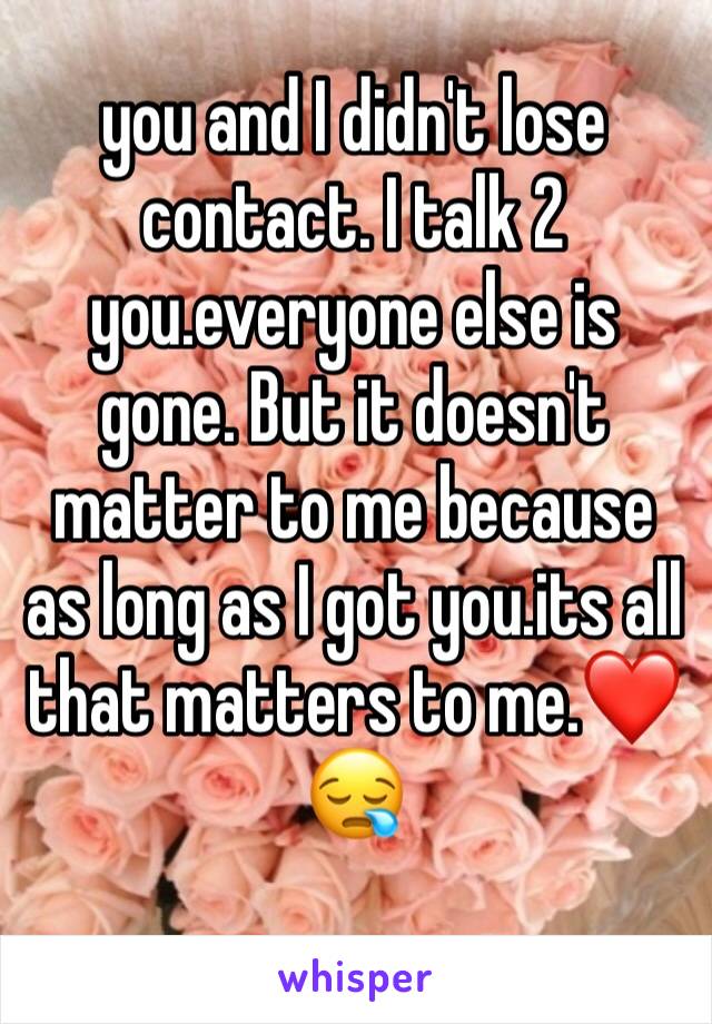 you and I didn't lose contact. I talk 2 you.everyone else is gone. But it doesn't matter to me because as long as I got you.its all that matters to me.❤️😪