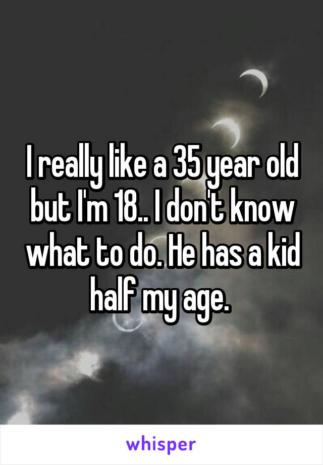 I really like a 35 year old but I'm 18.. I don't know what to do. He has a kid half my age. 