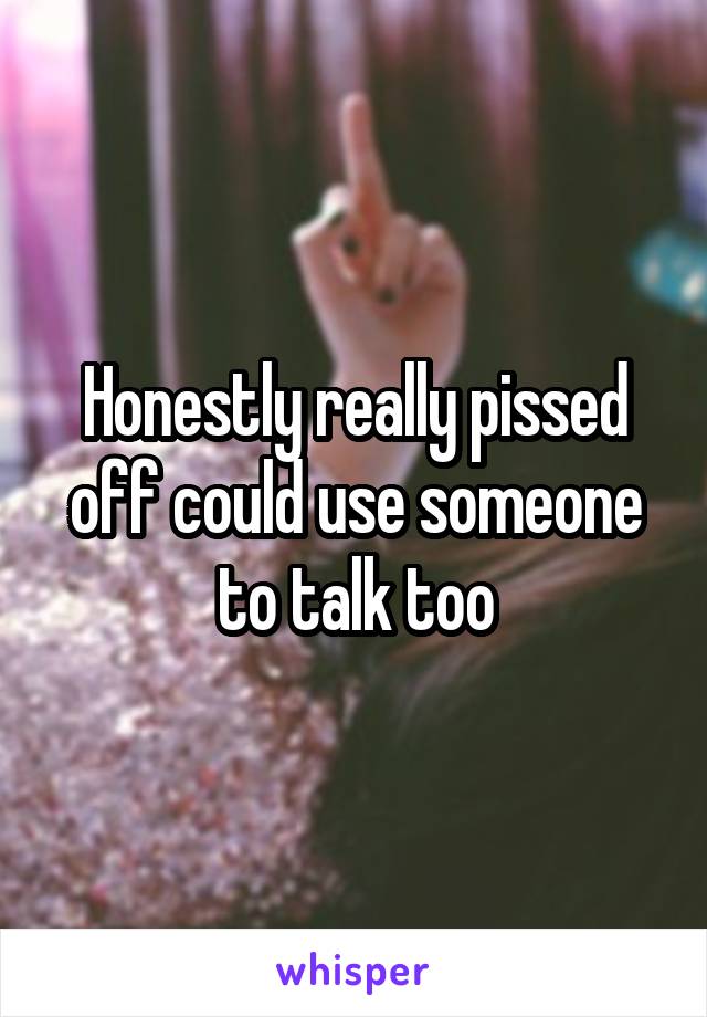 Honestly really pissed off could use someone to talk too