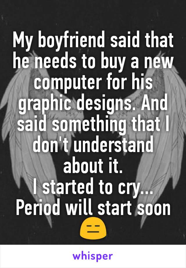 My boyfriend said that he needs to buy a new computer for his graphic designs. And said something that I don't understand about it.
I started to cry...
Period will start soon 😑