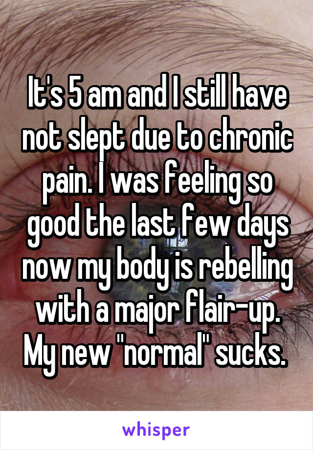 It's 5 am and I still have not slept due to chronic pain. I was feeling so good the last few days now my body is rebelling with a major flair-up. My new "normal" sucks. 