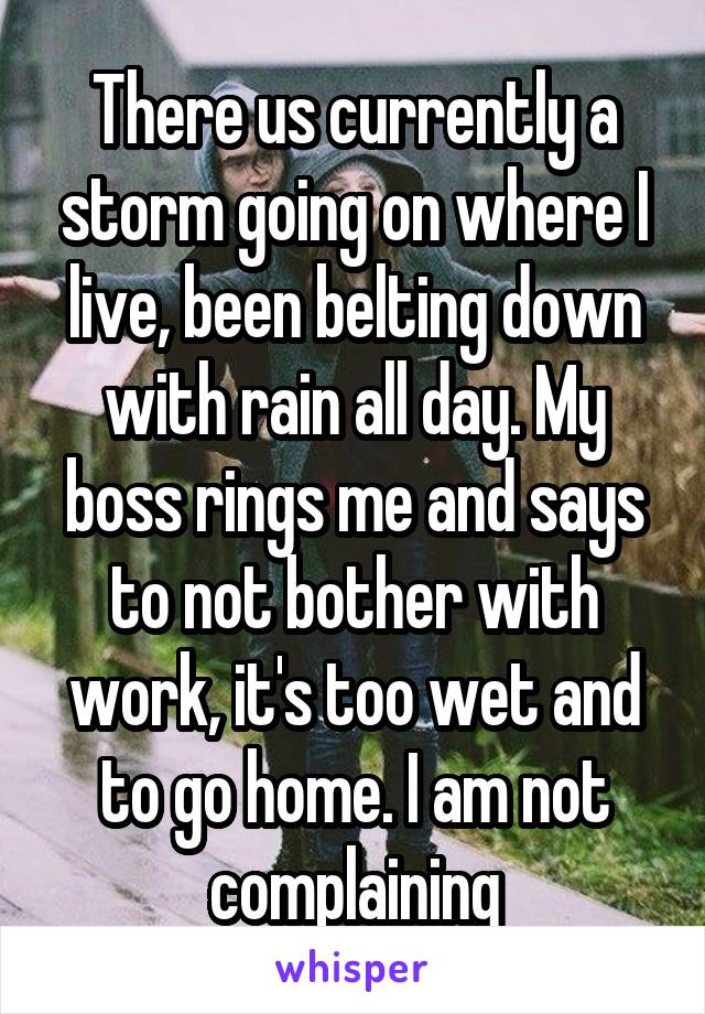 There us currently a storm going on where I live, been belting down with rain all day. My boss rings me and says to not bother with work, it's too wet and to go home. I am not complaining