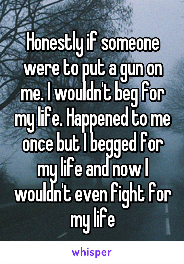 Honestly if someone were to put a gun on me. I wouldn't beg for my life. Happened to me once but I begged for my life and now I wouldn't even fight for my life