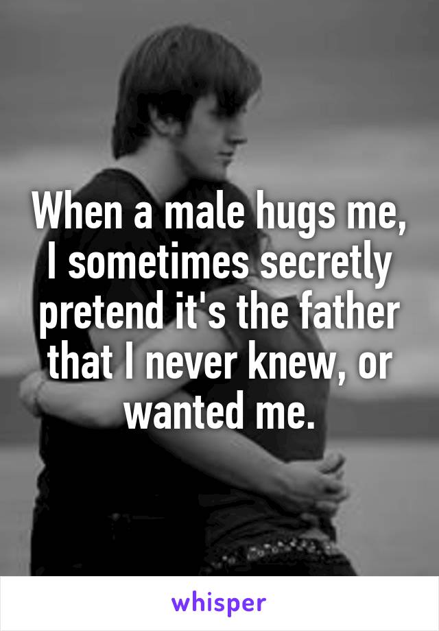 When a male hugs me, I sometimes secretly pretend it's the father that I never knew, or wanted me.