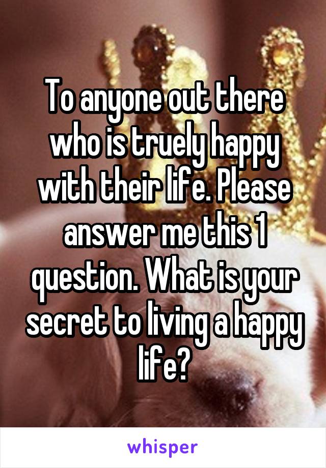 To anyone out there who is truely happy with their life. Please answer me this 1 question. What is your secret to living a happy life?