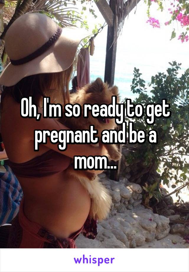 Oh, I'm so ready to get pregnant and be a mom...