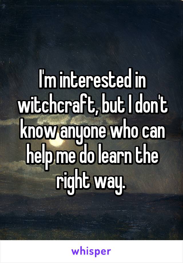 I'm interested in witchcraft, but I don't know anyone who can help me do learn the right way. 