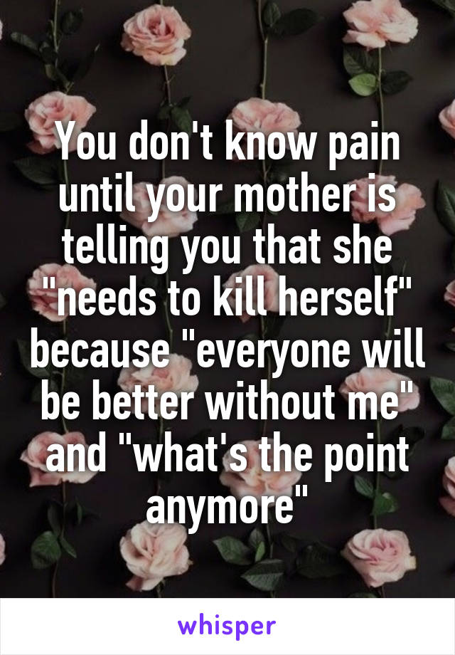 You don't know pain until your mother is telling you that she "needs to kill herself" because "everyone will be better without me" and "what's the point anymore"