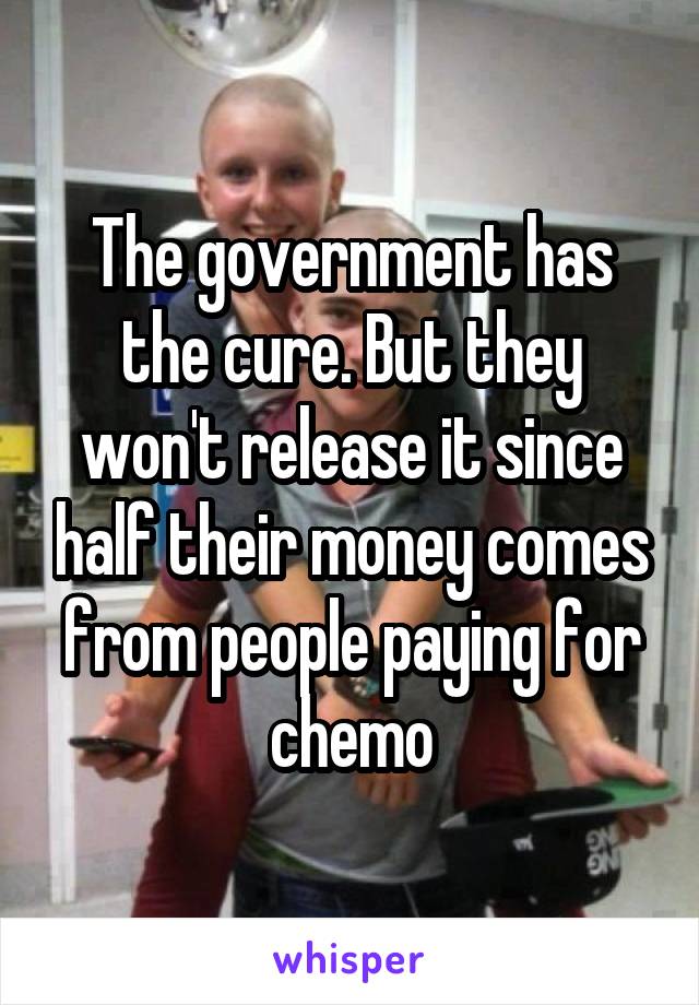 The government has the cure. But they won't release it since half their money comes from people paying for chemo