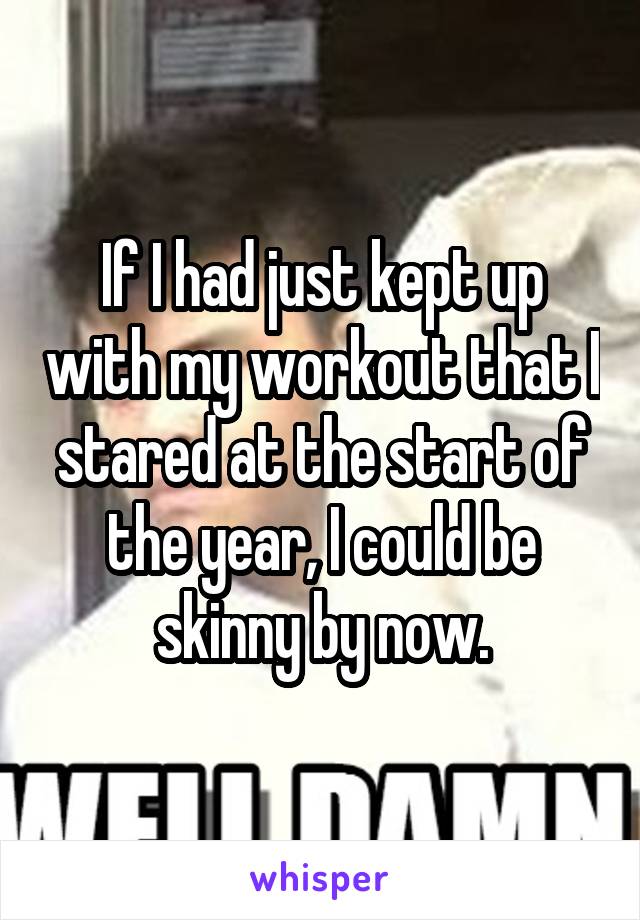 If I had just kept up with my workout that I stared at the start of the year, I could be skinny by now.