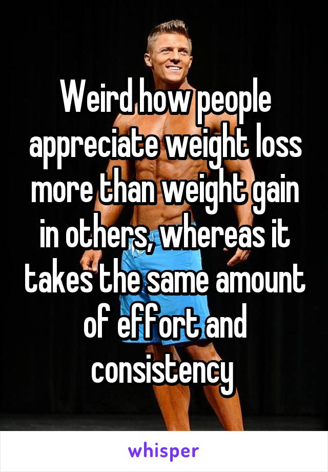 Weird how people appreciate weight loss more than weight gain in others, whereas it takes the same amount of effort and consistency 