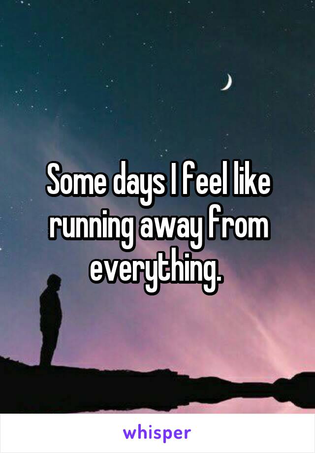 Some days I feel like running away from everything. 