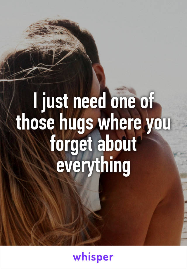 I just need one of those hugs where you forget about everything