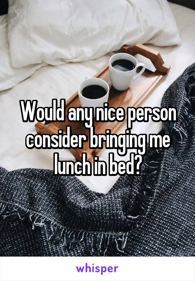 Would any nice person consider bringing me lunch in bed?