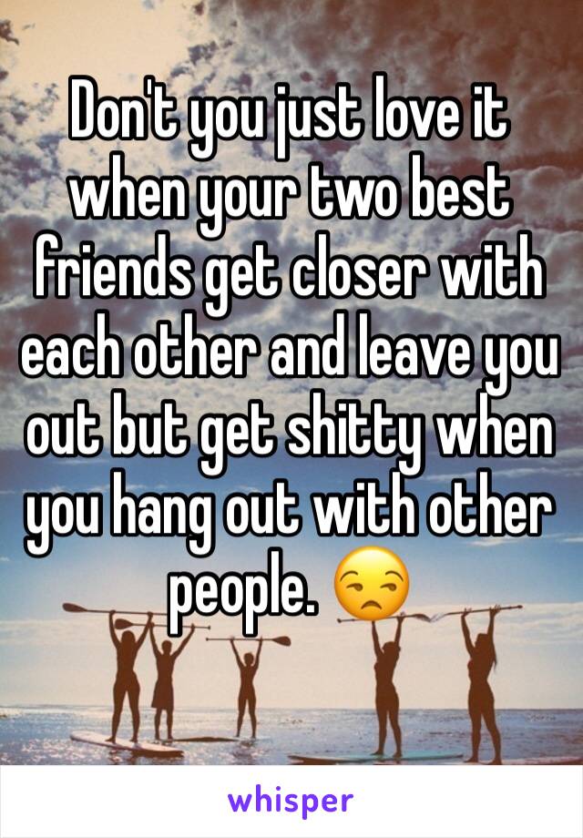 Don't you just love it when your two best friends get closer with each other and leave you out but get shitty when you hang out with other people. 😒