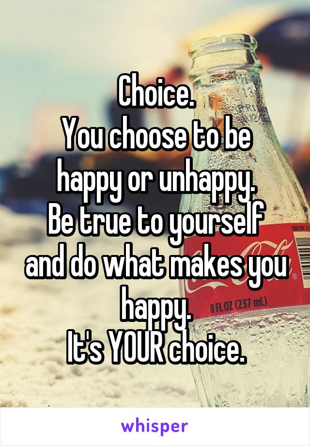 Choice.
You choose to be happy or unhappy.
Be true to yourself and do what makes you happy.
It's YOUR choice.