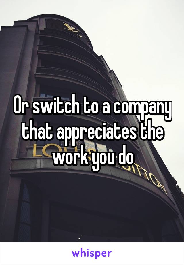 Or switch to a company that appreciates the work you do