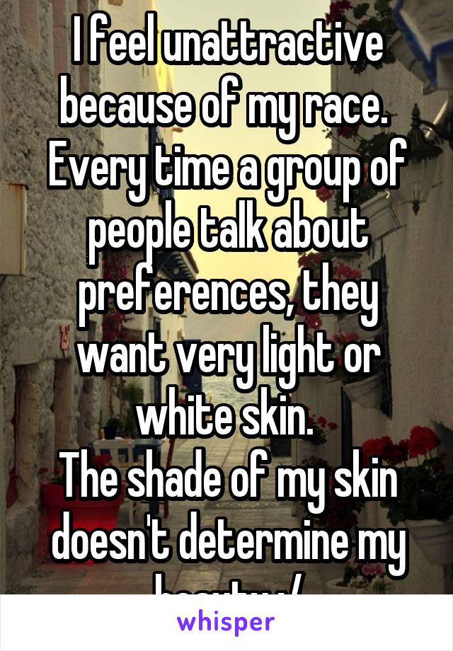 I feel unattractive because of my race. 
Every time a group of people talk about preferences, they want very light or white skin. 
The shade of my skin doesn't determine my beauty :/