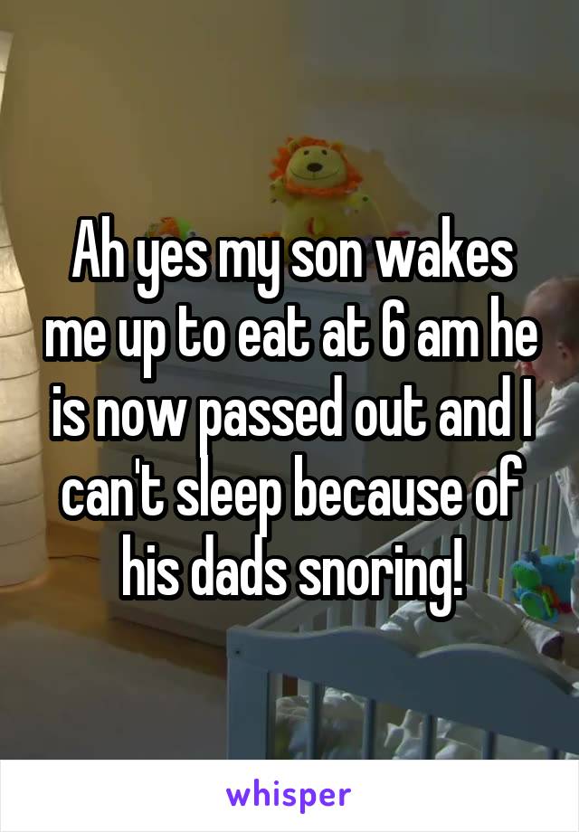 Ah yes my son wakes me up to eat at 6 am he is now passed out and I can't sleep because of his dads snoring!