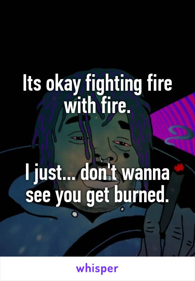 Its okay fighting fire with fire.


I just... don't wanna see you get burned.