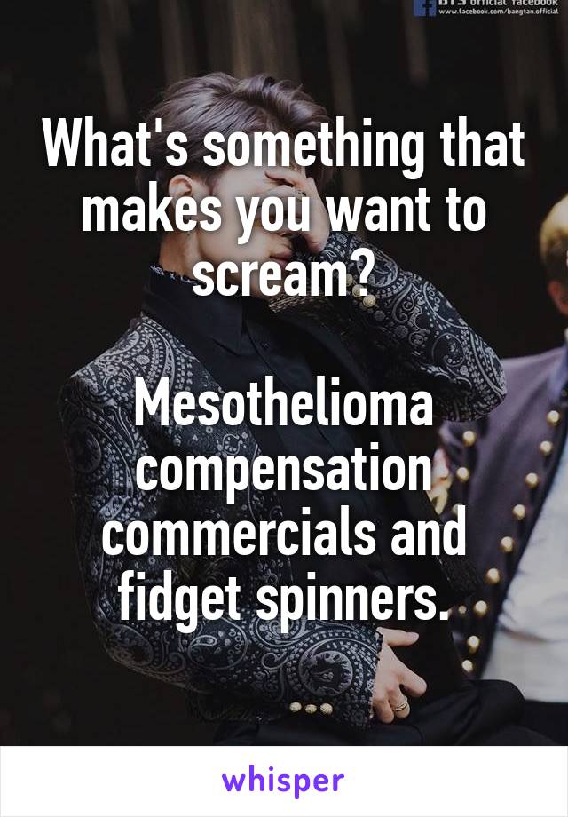 What's something that makes you want to scream?

Mesothelioma compensation commercials and fidget spinners.

