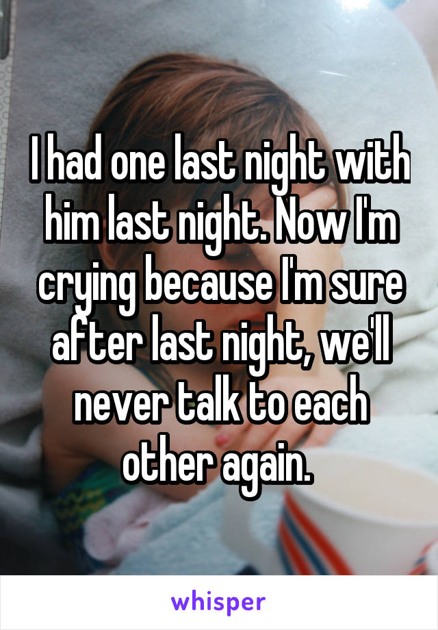 I had one last night with him last night. Now I'm crying because I'm sure after last night, we'll never talk to each other again. 