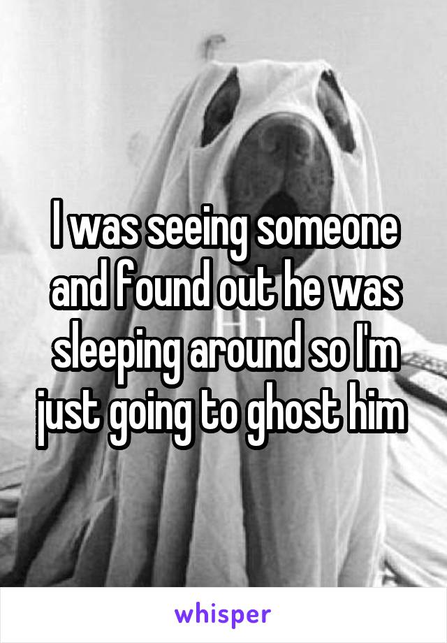 I was seeing someone and found out he was sleeping around so I'm just going to ghost him 
