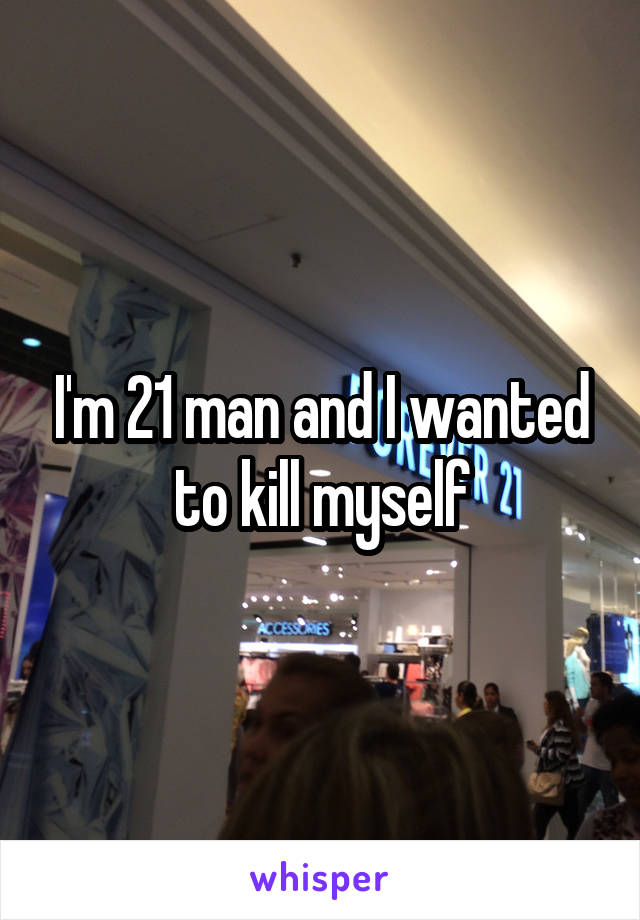 I'm 21 man and I wanted to kill myself