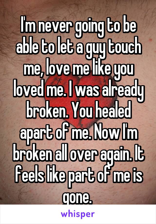 I'm never going to be able to let a guy touch me, love me like you loved me. I was already broken. You healed apart of me. Now I'm broken all over again. It feels like part of me is gone. 