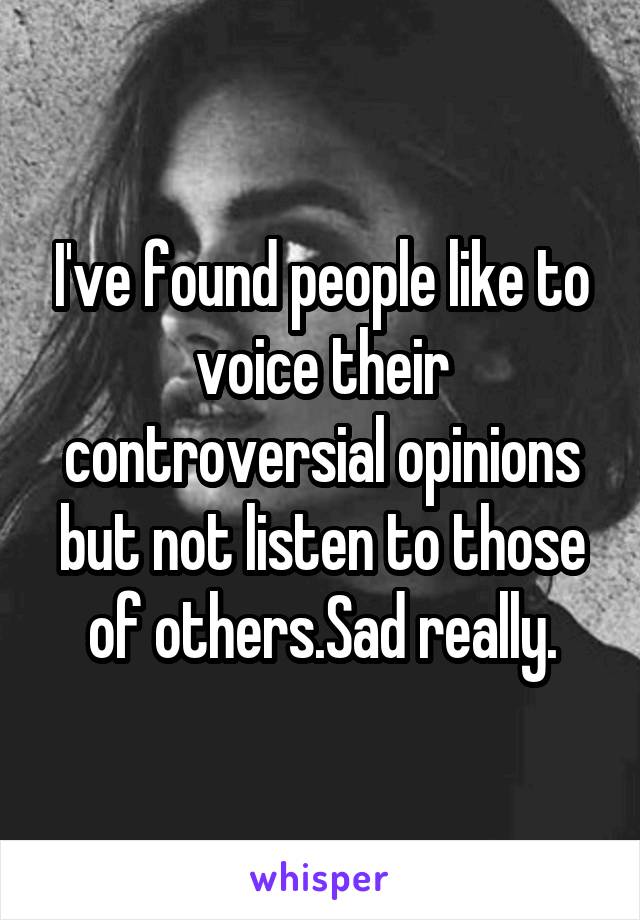 I've found people like to voice their controversial opinions but not listen to those of others.Sad really.