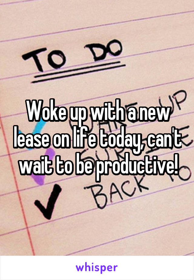 Woke up with a new lease on life today, can't wait to be productive!