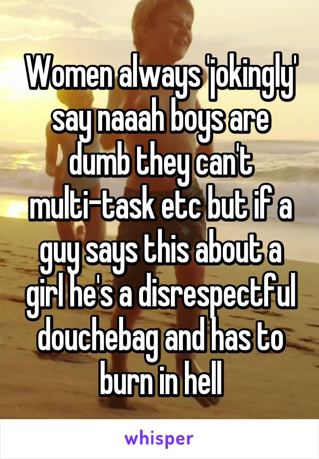 Women always 'jokingly' say naaah boys are dumb they can't multi-task etc but if a guy says this about a girl he's a disrespectful douchebag and has to burn in hell