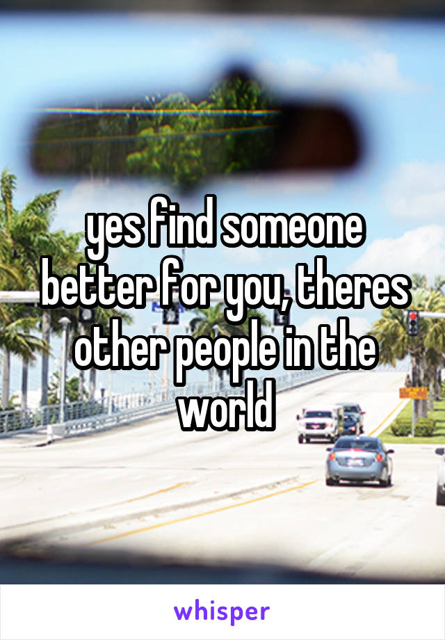 yes find someone better for you, theres other people in the world