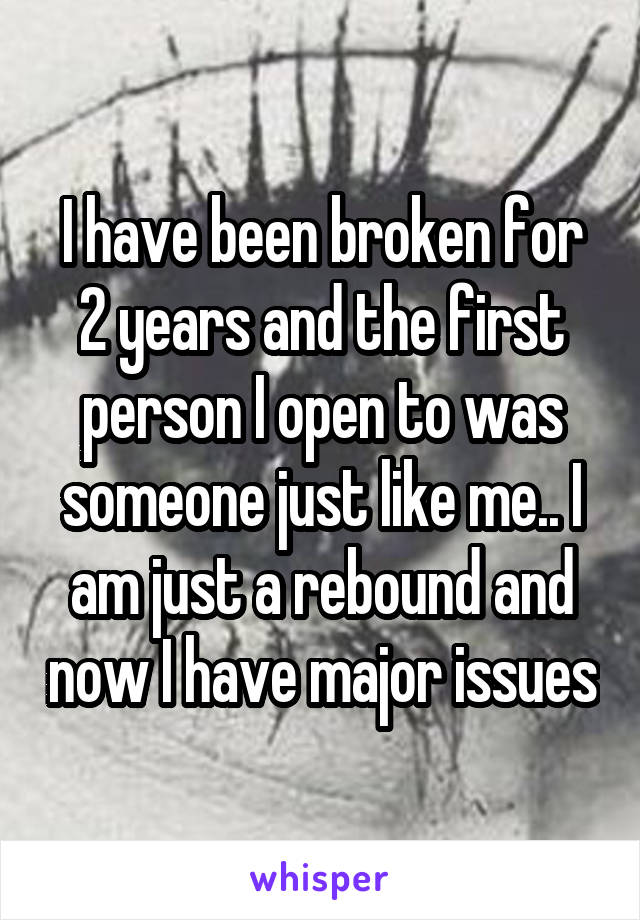 I have been broken for 2 years and the first person I open to was someone just like me.. I am just a rebound and now I have major issues