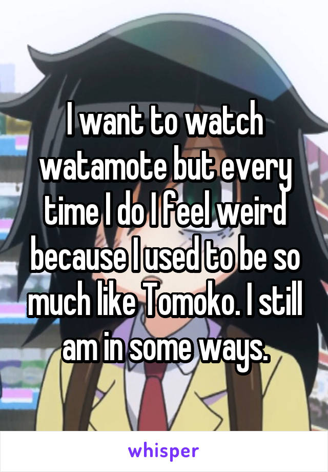 I want to watch watamote but every time I do I feel weird because I used to be so much like Tomoko. I still am in some ways.