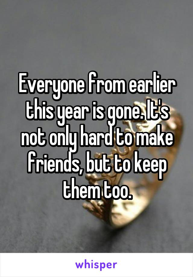 Everyone from earlier this year is gone. It's not only hard to make friends, but to keep them too.