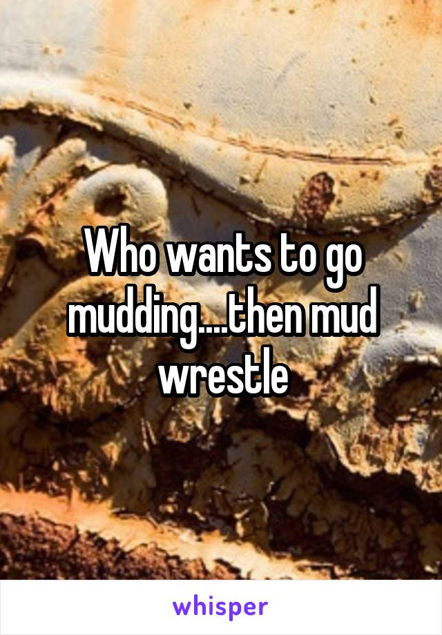 Who wants to go mudding....then mud wrestle